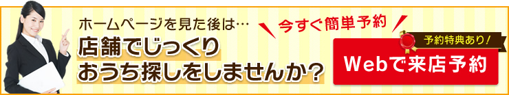 ホームページを見た後は…店舗でじっくりおうち探しをしませんか？Webで来店予約
