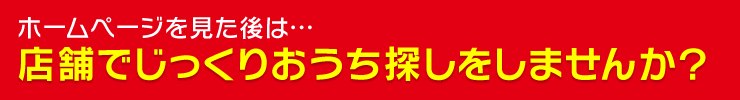 ホームページを見た後は…店舗でじっくりおうち探しをしませんか？