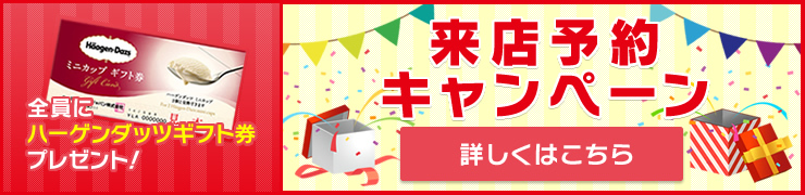 来店予約キャンペーン！全員にハーゲンダッツギフト券プレゼント！詳しくはこちら