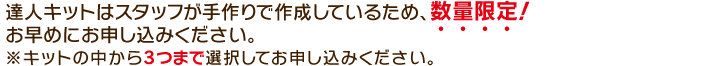 達人キットはスタッフが手作りで作成しているため、数量限定！お早めにお申し込みください。※キットの中から3つまで選択してお申し込みください。