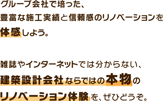 グループ会社で培った、豊富な施工実績と信頼感のリノベーションを体感しよう。建築設計会社ならではの本物のリノベーション体験を、ぜひどうぞ。