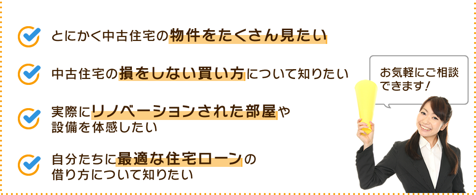 ・とにかく中古住宅の物件をたくさん見たい ・中古住宅の損をしない買い方について知りたい ・実際にリノベーションされた部屋や設備を体感したい ・自分たちに最適な住宅ローンの借り方について知りたい