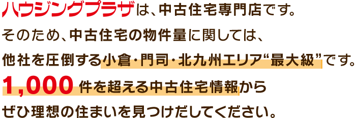 ハウジングプラザは、中古住宅専門店です。そのため、中古住宅の物件量に関しては、他社を圧倒する小倉・門司・北九州エリア“最大級