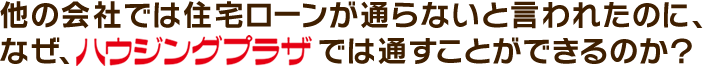 他の会社では住宅ローンが通らないと言われたのに、なぜ、ハウジングプラザでは通すことができるのか？