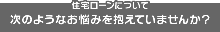 住宅ローンについて、次のようなお悩みを抱えていませんか？