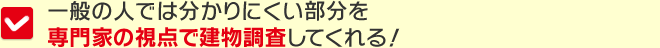 一般の人では分かりにくい部分を専門家の視点で建物調査してくれる！
