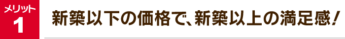 メリット1：新築以下の価格で、新築以上の満足感！