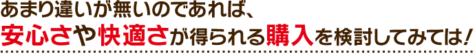 あまり違いが無いのであれば、安心さや快適さが得られる購入を検討してみては！