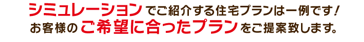 シミュレーションでご紹介する住宅プランは一例です！お客様のご希望に合ったプランをご提案致します。