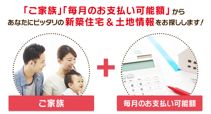 『ご家族』『毎月のお支払い可能額』からあなたにピッタリの新築住宅＆土地情報をお探しします！